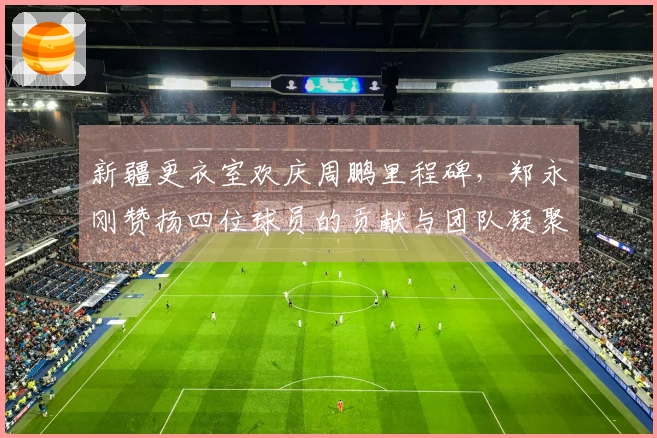 新疆更衣室欢庆周鹏里程碑，郑永刚赞扬四位球员的贡献与团队凝聚力
