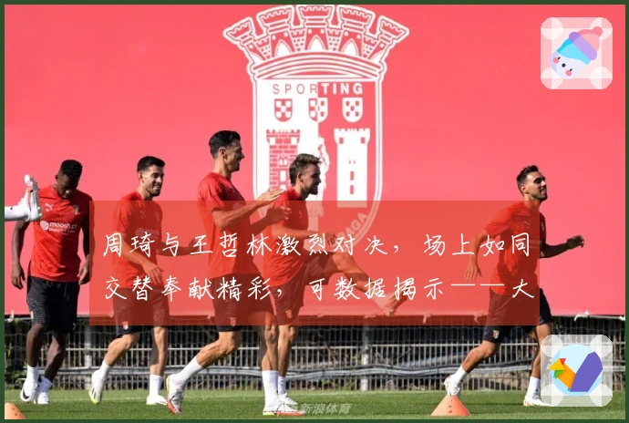 周琦与王哲林激烈对决，场上如同交替奉献精彩，可数据揭示——大王势如破竹遥遥领先！