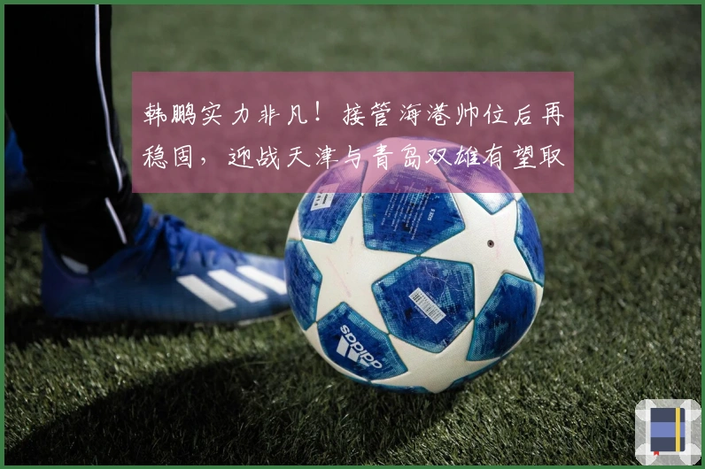 韩鹏实力非凡！接管海港帅位后再稳固，迎战天津与青岛双雄有望取得五连胜