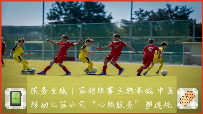 服务全城丨苏超联赛点燃港城 中国移动江苏公司“心级服务”塑造观赛新体验