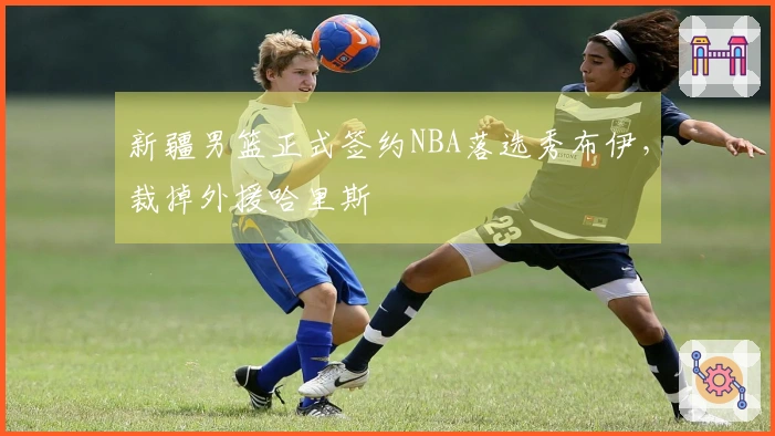 新疆男篮正式签约NBA落选秀布伊，裁掉外援哈里斯