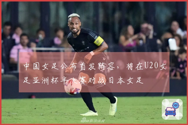 中国女足公布首发阵容，将在U20女足亚洲杯半决赛对战日本女足