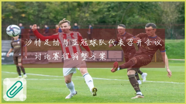沙特足协与亚冠球队代表召开会议，讨论赛程调整方案