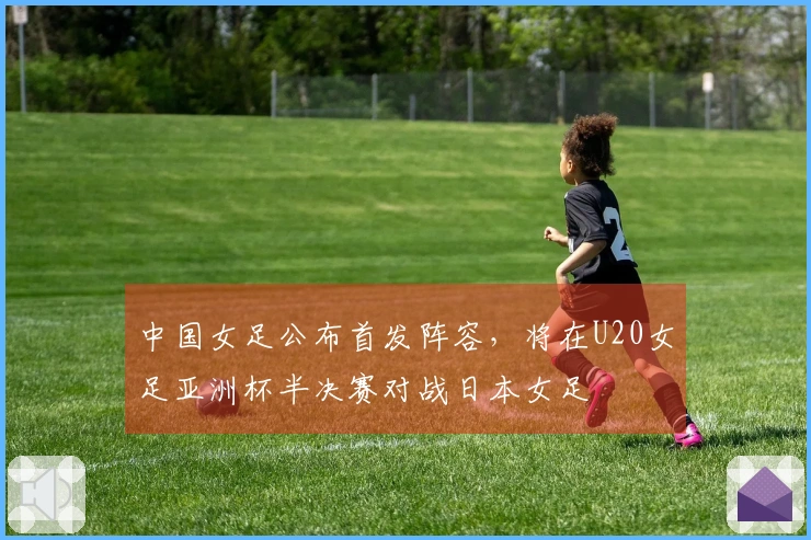 中国女足公布首发阵容，将在U20女足亚洲杯半决赛对战日本女足