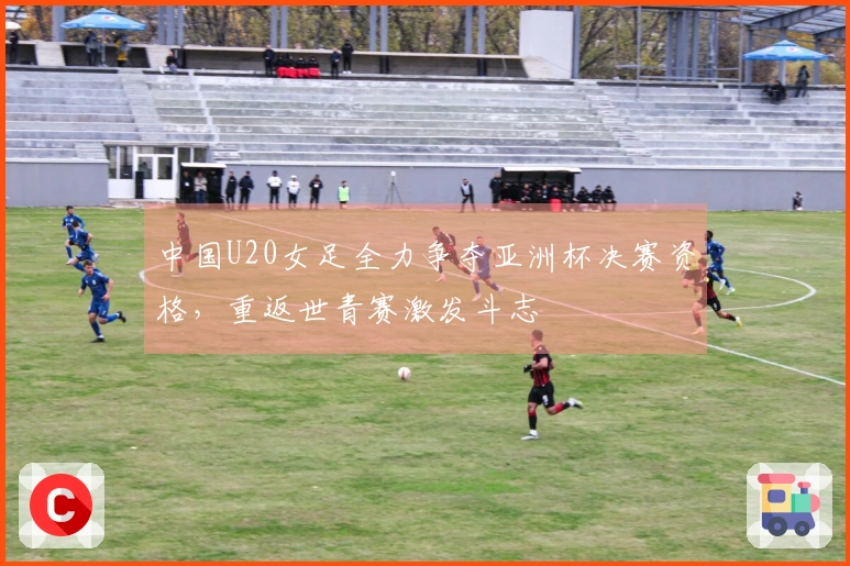 中国U20女足全力争夺亚洲杯决赛资格，重返世青赛激发斗志