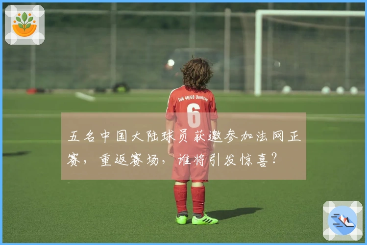 五名中国大陆球员获邀参加法网正赛，重返赛场，谁将引发惊喜？