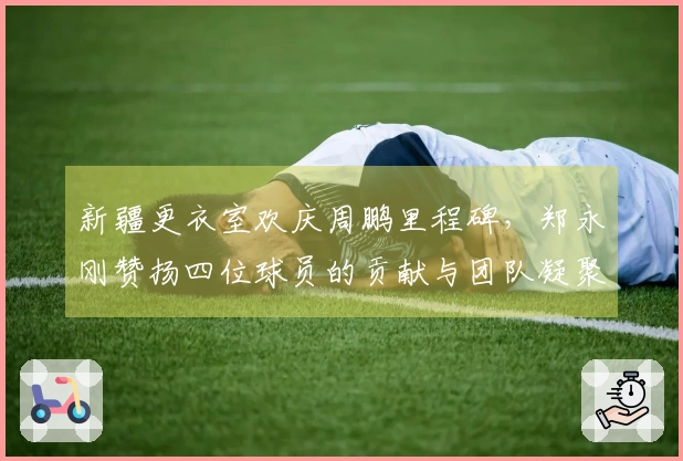 新疆更衣室欢庆周鹏里程碑，郑永刚赞扬四位球员的贡献与团队凝聚力