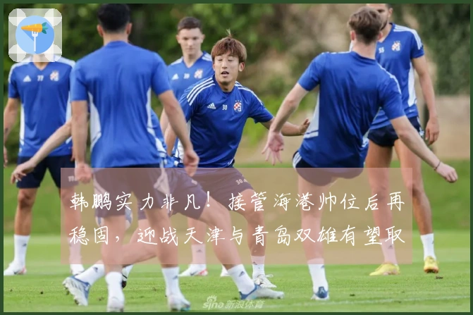 韩鹏实力非凡！接管海港帅位后再稳固，迎战天津与青岛双雄有望取得五连胜