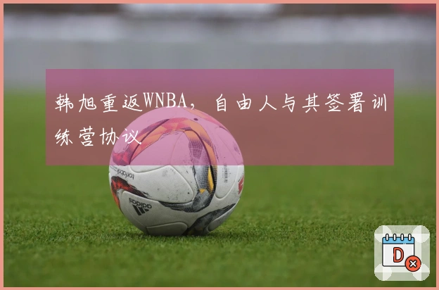 韩旭重返WNBA，自由人与其签署训练营协议