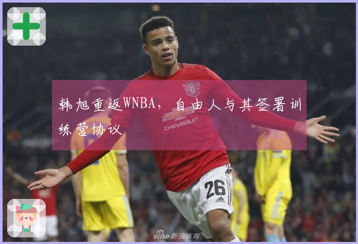 韩旭重返WNBA，自由人与其签署训练营协议