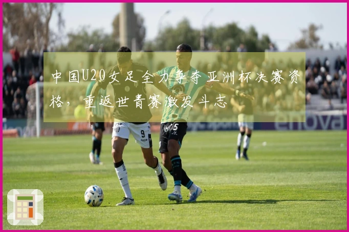 中国U20女足全力争夺亚洲杯决赛资格，重返世青赛激发斗志