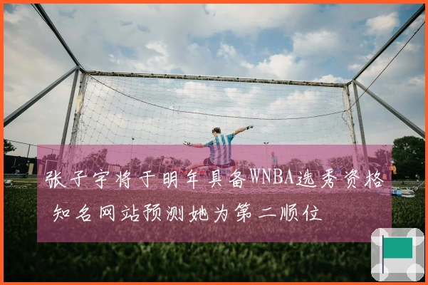 张子宇将于明年具备WNBA选秀资格 知名网站预测她为第二顺位