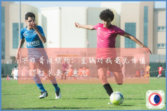 字母哥谈续约：金钱对我毫无价值，得征求妻子意见