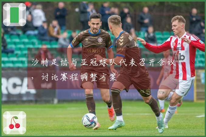 沙特足协与亚冠球队代表召开会议，讨论赛程调整方案