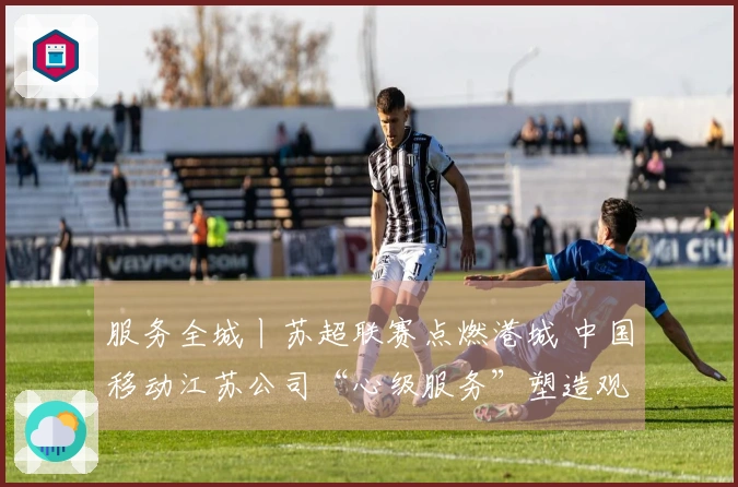 服务全城丨苏超联赛点燃港城 中国移动江苏公司“心级服务”塑造观赛新体验