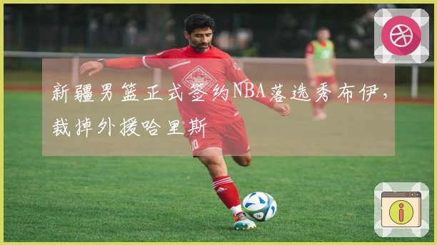 新疆男篮正式签约NBA落选秀布伊，裁掉外援哈里斯