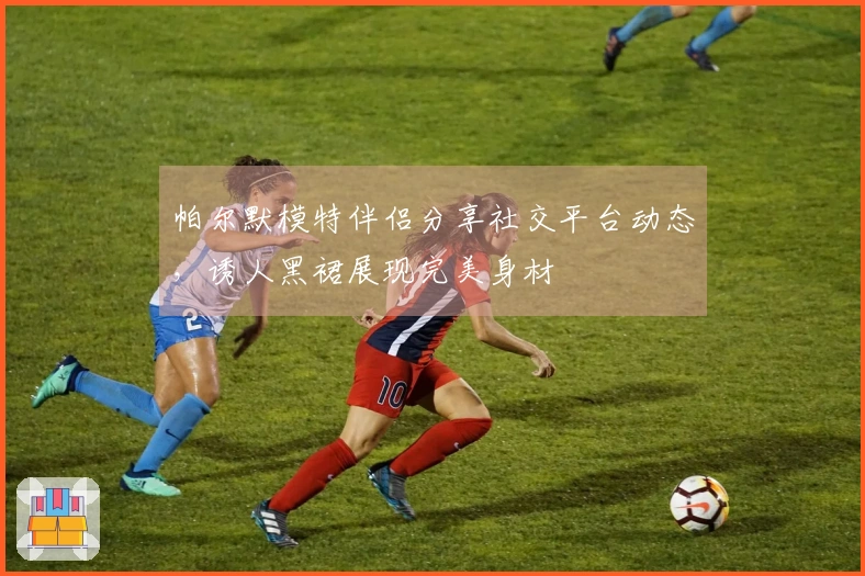 帕尔默模特伴侣分享社交平台动态，诱人黑裙展现完美身材