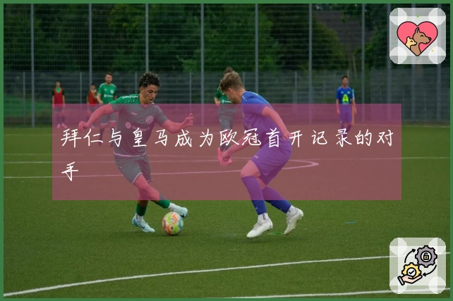 拜仁与皇马成为欧冠首开记录的对手