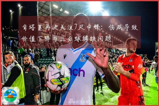 肯塔基再次关注7尺中锋：伤病导致价值下降与三分球稀缺问题