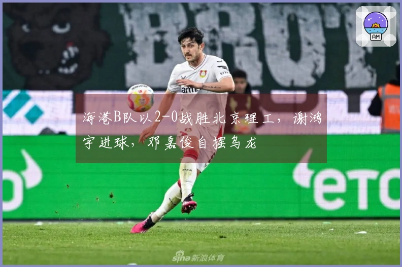 海港B队以2-0战胜北京理工，谢鸿宇进球，邓嘉俊自摆乌龙